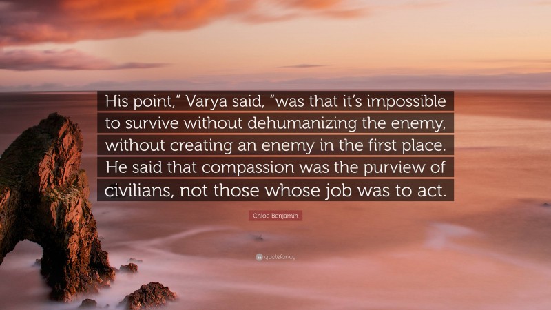 Chloe Benjamin Quote: “His point,” Varya said, “was that it’s impossible to survive without dehumanizing the enemy, without creating an enemy in the first place. He said that compassion was the purview of civilians, not those whose job was to act.”