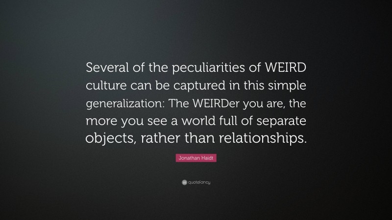 Jonathan Haidt Quote: “Several of the peculiarities of WEIRD culture can be captured in this simple generalization: The WEIRDer you are, the more you see a world full of separate objects, rather than relationships.”