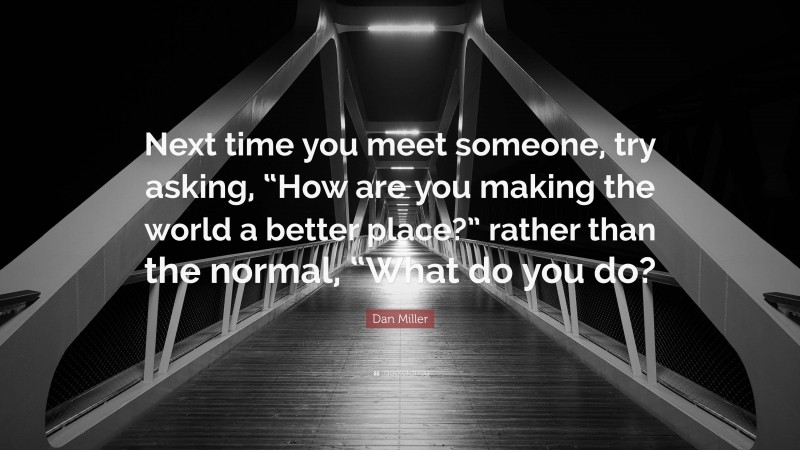 Dan Miller Quote: “Next time you meet someone, try asking, “How are you making the world a better place?” rather than the normal, “What do you do?”