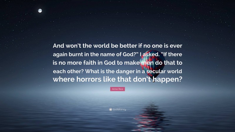 Anne Rice Quote: “And won’t the world be better if no one is ever again burnt in the name of God?” I asked. “If there is no more faith in God to make men do that to each other? What is the danger in a secular world where horrors like that don’t happen?”
