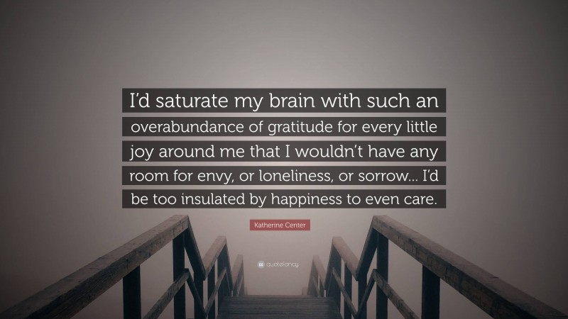 Katherine Center Quote: “I’d saturate my brain with such an overabundance of gratitude for every little joy around me that I wouldn’t have any room for envy, or loneliness, or sorrow... I’d be too insulated by happiness to even care.”