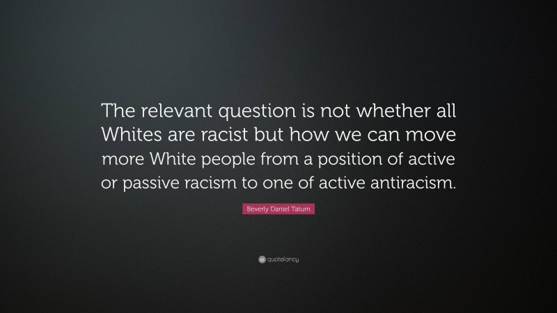 Beverly Daniel Tatum Quote: “The relevant question is not whether all Whites are racist but how we can move more White people from a position of active or passive racism to one of active antiracism.”