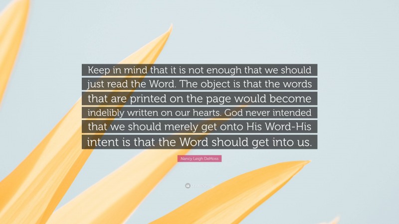 Nancy Leigh DeMoss Quote: “Keep in mind that it is not enough that we should just read the Word. The object is that the words that are printed on the page would become indelibly written on our hearts. God never intended that we should merely get onto His Word-His intent is that the Word should get into us.”
