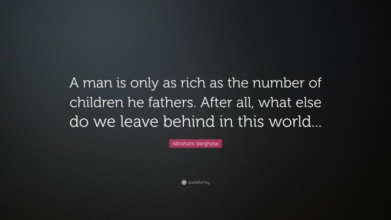 Abraham Verghese Quote: “A man is only as rich as the number of children he fathers. After all, what else do we leave behind in this world...”