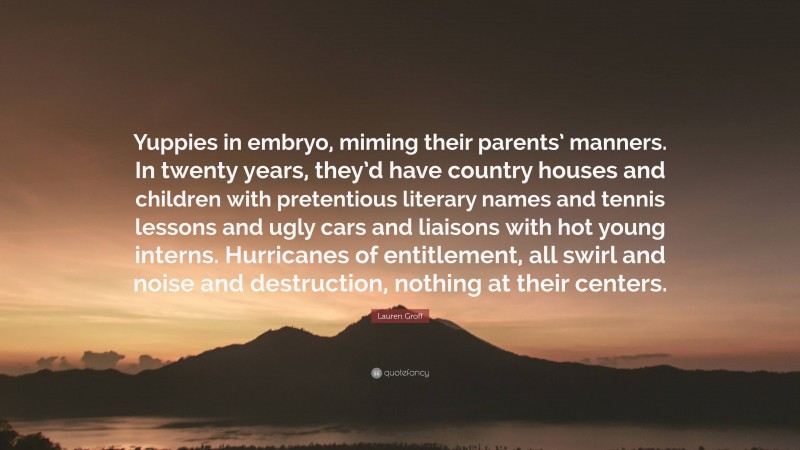 Lauren Groff Quote: “Yuppies in embryo, miming their parents’ manners. In twenty years, they’d have country houses and children with pretentious literary names and tennis lessons and ugly cars and liaisons with hot young interns. Hurricanes of entitlement, all swirl and noise and destruction, nothing at their centers.”