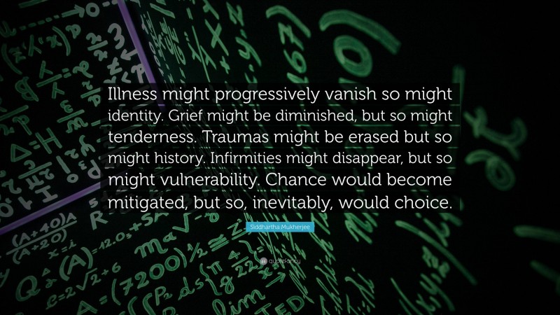 Siddhartha Mukherjee Quote: “Illness might progressively vanish so might identity. Grief might be diminished, but so might tenderness. Traumas might be erased but so might history. Infirmities might disappear, but so might vulnerability. Chance would become mitigated, but so, inevitably, would choice.”