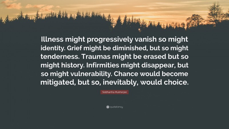 Siddhartha Mukherjee Quote: “Illness might progressively vanish so might identity. Grief might be diminished, but so might tenderness. Traumas might be erased but so might history. Infirmities might disappear, but so might vulnerability. Chance would become mitigated, but so, inevitably, would choice.”