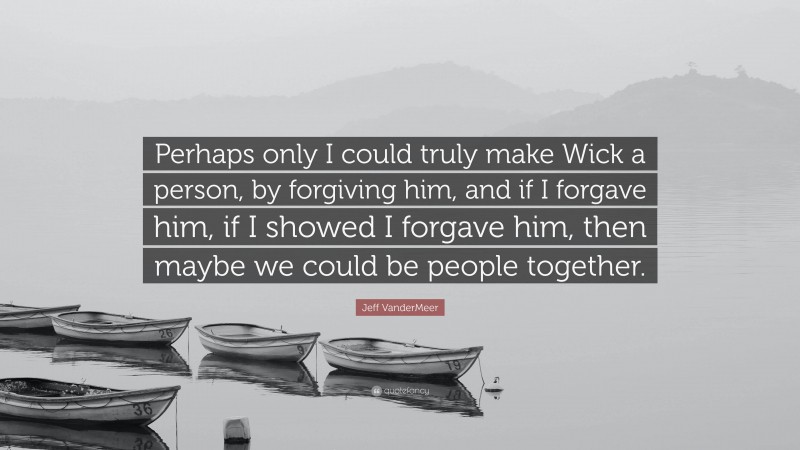 Jeff VanderMeer Quote: “Perhaps only I could truly make Wick a person, by forgiving him, and if I forgave him, if I showed I forgave him, then maybe we could be people together.”