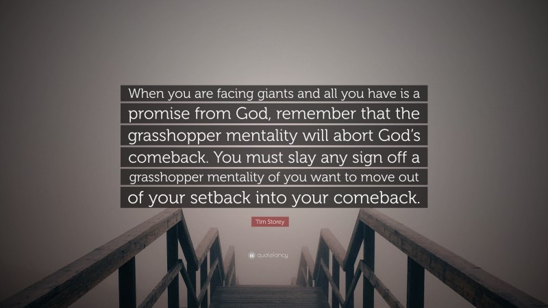 Tim Storey Quote: “When you are facing giants and all you have is a promise from God, remember that the grasshopper mentality will abort God’s comeback. You must slay any sign off a grasshopper mentality of you want to move out of your setback into your comeback.”