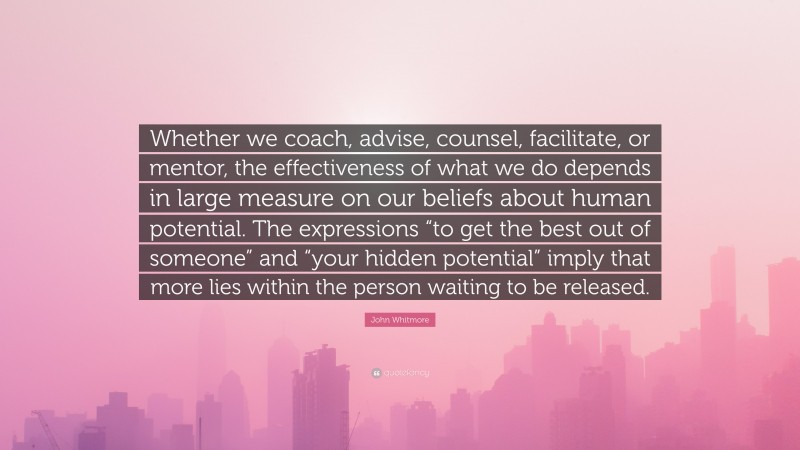 John Whitmore Quote: “Whether we coach, advise, counsel, facilitate, or mentor, the effectiveness of what we do depends in large measure on our beliefs about human potential. The expressions “to get the best out of someone” and “your hidden potential” imply that more lies within the person waiting to be released.”