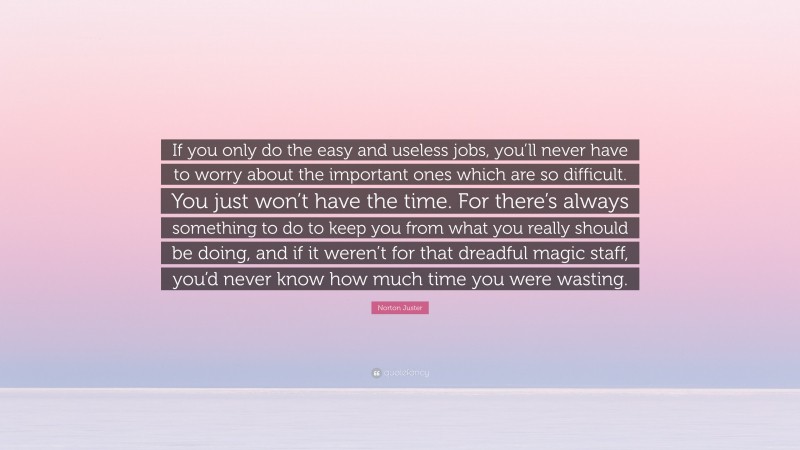 Norton Juster Quote: “If you only do the easy and useless jobs, you’ll never have to worry about the important ones which are so difficult. You just won’t have the time. For there’s always something to do to keep you from what you really should be doing, and if it weren’t for that dreadful magic staff, you’d never know how much time you were wasting.”