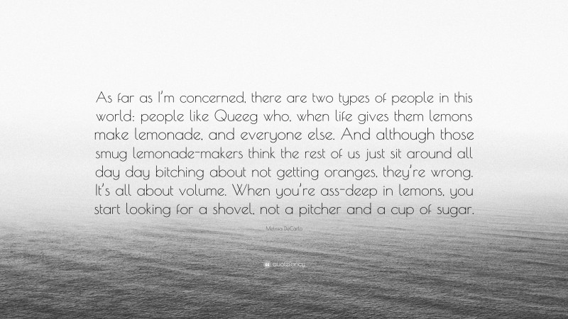 Melissa DeCarlo Quote: “As far as I’m concerned, there are two types of people in this world: people like Queeg who, when life gives them lemons make lemonade, and everyone else. And although those smug lemonade-makers think the rest of us just sit around all day day bitching about not getting oranges, they’re wrong. It’s all about volume. When you’re ass-deep in lemons, you start looking for a shovel, not a pitcher and a cup of sugar.”