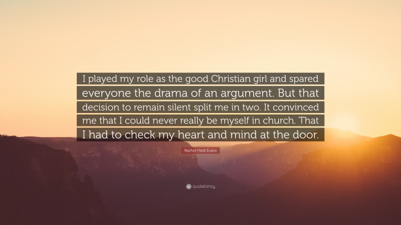 Rachel Held Evans Quote: “I played my role as the good Christian girl and spared everyone the drama of an argument. But that decision to remain silent split me in two. It convinced me that I could never really be myself in church. That I had to check my heart and mind at the door.”