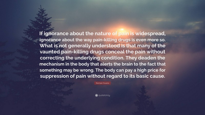 Norman Cousins Quote: “If ignorance about the nature of pain is widespread, ignorance about the way pain-killing drugs is even more so. What is not generally understood is that many of the vaunted pain-killing drugs conceal the pain without correcting the underlying condition. They deaden the mechanism in the body that alerts the brain to the fact that something may be wrong. The body can pay a high price for suppression of pain without regard to its basic cause.”