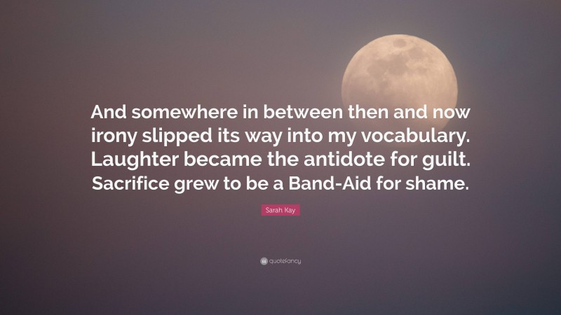 Sarah Kay Quote: “And somewhere in between then and now irony slipped its way into my vocabulary. Laughter became the antidote for guilt. Sacrifice grew to be a Band-Aid for shame.”