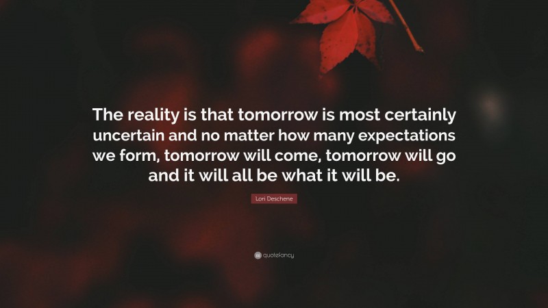 Lori Deschene Quote: “The reality is that tomorrow is most certainly uncertain and no matter how many expectations we form, tomorrow will come, tomorrow will go and it will all be what it will be.”