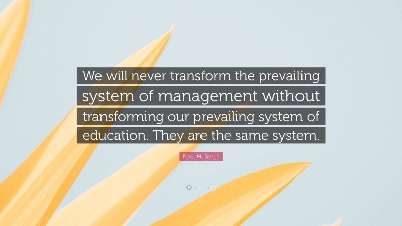 Peter M. Senge Quote: “We will never transform the prevailing system of management without transforming our prevailing system of education. They are the same system.”