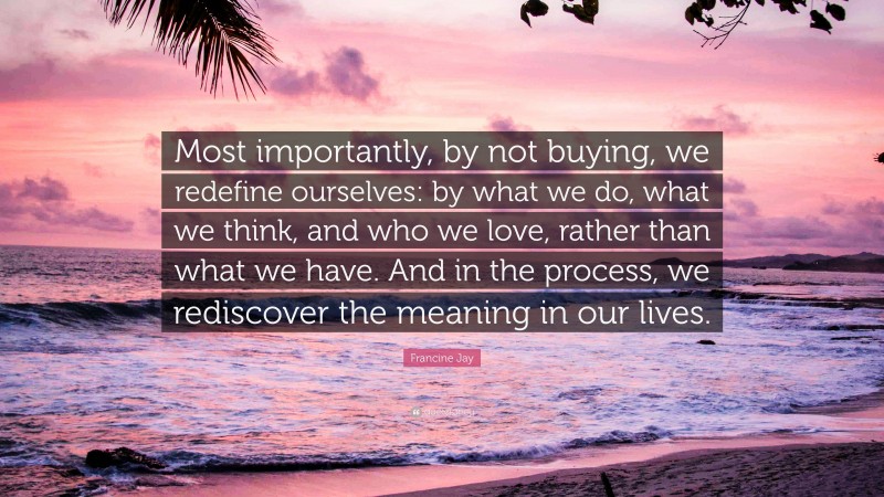 Francine Jay Quote: “Most importantly, by not buying, we redefine ourselves: by what we do, what we think, and who we love, rather than what we have. And in the process, we rediscover the meaning in our lives.”