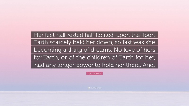 Lord Dunsany Quote: “Her feet half rested half floated, upon the floor; Earth scarcely held her down, so fast was she becoming a thing of dreams. No love of hers for Earth, or of the children of Earth for her, had any longer power to hold her there. And.”