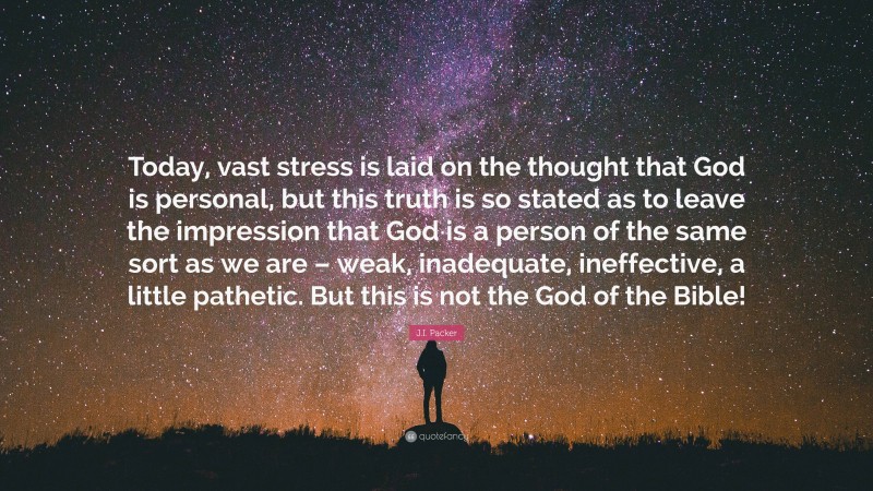 J.I. Packer Quote: “Today, vast stress is laid on the thought that God is personal, but this truth is so stated as to leave the impression that God is a person of the same sort as we are – weak, inadequate, ineffective, a little pathetic. But this is not the God of the Bible!”