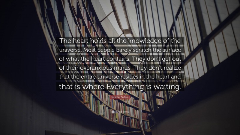 Kate McGahan Quote: “The heart holds all the knowledge of the universe. Most people barely scratch the surface of what the heart contains. They don’t get out of their overanxious minds. They don’t realize that the entire universe resides in the heart and that is where Everything is waiting.”