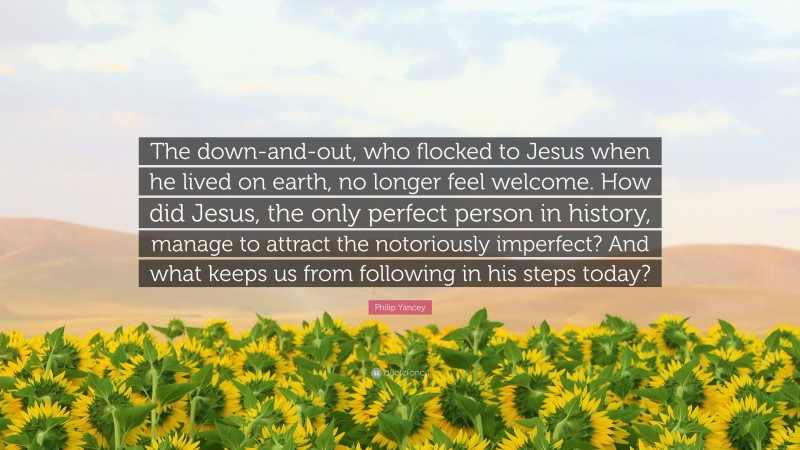 Philip Yancey Quote: “The down-and-out, who flocked to Jesus when he lived on earth, no longer feel welcome. How did Jesus, the only perfect person in history, manage to attract the notoriously imperfect? And what keeps us from following in his steps today?”