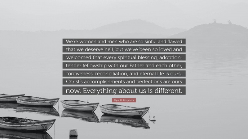 Elyse M. Fitzpatrick Quote: “We’re women and men who are so sinful and flawed that we deserve hell, but we’ve been so loved and welcomed that every spiritual blessing, adoption, tender fellowship with our Father and each other, forgiveness, reconciliation, and eternal life is ours. Christ’s accomplishments and perfections are ours now. Everything about us is different.”