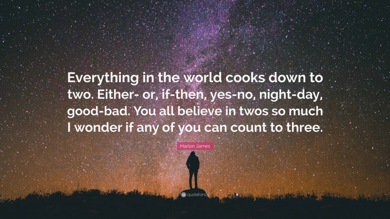 Marlon James Quote: “Everything in the world cooks down to two. Either- or, if-then, yes-no, night-day, good-bad. You all believe in twos so much I wonder if any of you can count to three.”