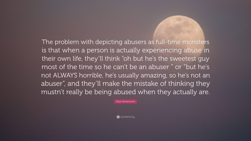 Miya Yamanouchi Quote: “The problem with depicting abusers as full-time monsters is that when a person is actually experiencing abuse in their own life, they’ll think “oh but he’s the sweetest guy most of the time so he can’t be an abuser ” or “but he’s not ALWAYS horrible, he’s usually amazing, so he’s not an abuser”, and they’ll make the mistake of thinking they mustn’t really be being abused when they actually are.”