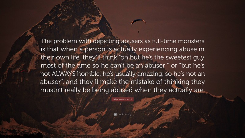 Miya Yamanouchi Quote: “The problem with depicting abusers as full-time monsters is that when a person is actually experiencing abuse in their own life, they’ll think “oh but he’s the sweetest guy most of the time so he can’t be an abuser ” or “but he’s not ALWAYS horrible, he’s usually amazing, so he’s not an abuser”, and they’ll make the mistake of thinking they mustn’t really be being abused when they actually are.”