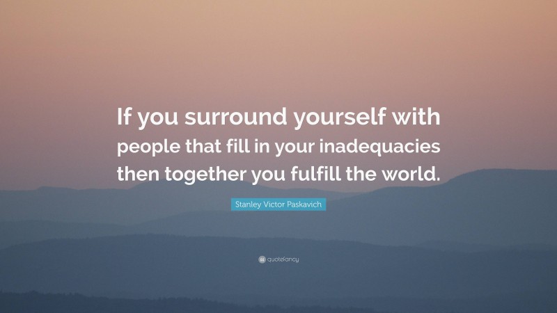 Stanley Victor Paskavich Quote: “If you surround yourself with people that fill in your inadequacies then together you fulfill the world.”