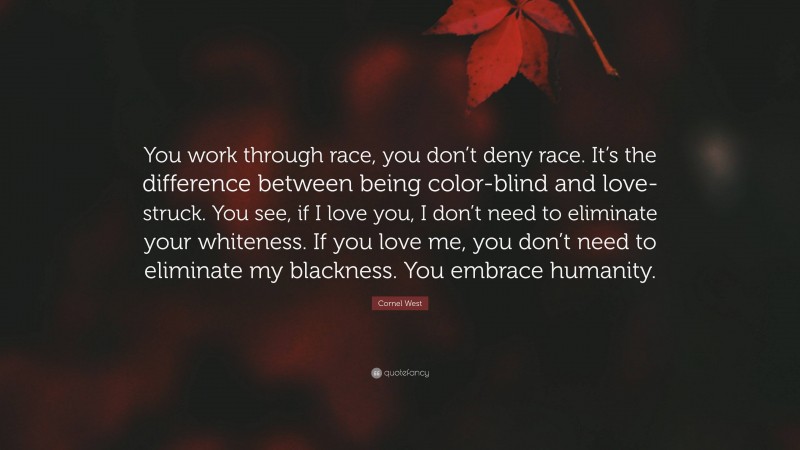 Cornel West Quote: “You work through race, you don’t deny race. It’s the difference between being color-blind and love-struck. You see, if I love you, I don’t need to eliminate your whiteness. If you love me, you don’t need to eliminate my blackness. You embrace humanity.”