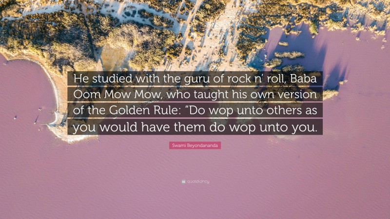 Swami Beyondananda Quote: “He studied with the guru of rock n’ roll, Baba Oom Mow Mow, who taught his own version of the Golden Rule: “Do wop unto others as you would have them do wop unto you.”