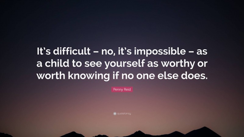 Penny Reid Quote: “It’s difficult – no, it’s impossible – as a child to see yourself as worthy or worth knowing if no one else does.”