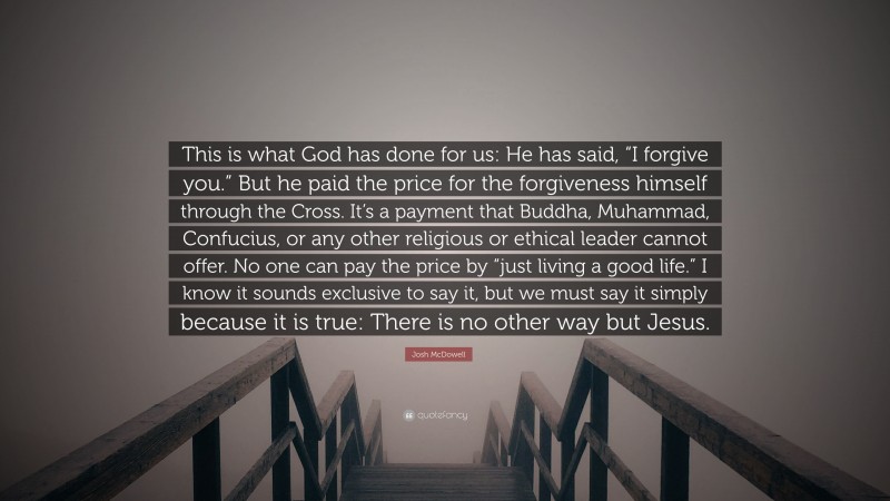 Josh McDowell Quote: “This is what God has done for us: He has said, “I forgive you.” But he paid the price for the forgiveness himself through the Cross. It’s a payment that Buddha, Muhammad, Confucius, or any other religious or ethical leader cannot offer. No one can pay the price by “just living a good life.” I know it sounds exclusive to say it, but we must say it simply because it is true: There is no other way but Jesus.”