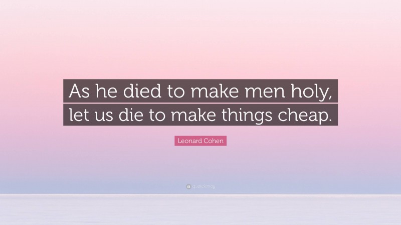 Leonard Cohen Quote: “As he died to make men holy, let us die to make things cheap.”