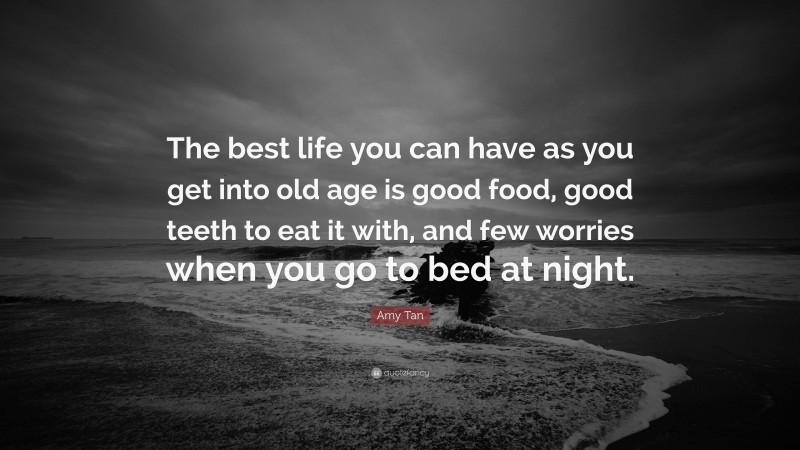 Amy Tan Quote: “The best life you can have as you get into old age is good food, good teeth to eat it with, and few worries when you go to bed at night.”