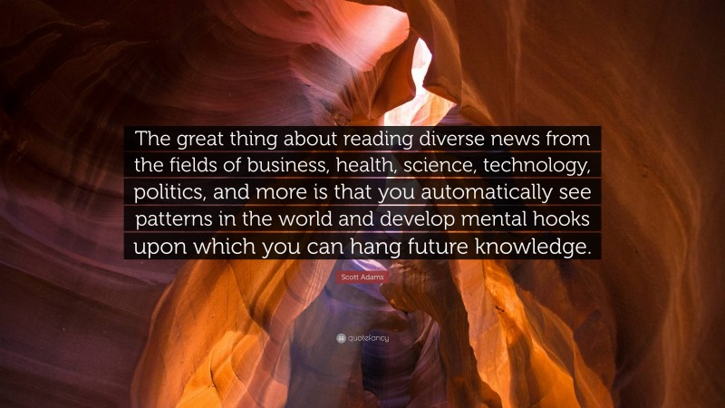 Scott Adams Quote: “The great thing about reading diverse news from the fields of business, health, science, technology, politics, and more is that you automatically see patterns in the world and develop mental hooks upon which you can hang future knowledge.”