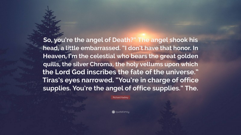 Richard Kadrey Quote: “So, you’re the angel of Death?” The angel shook his head, a little embarrassed. “I don’t have that honor. In Heaven, I’m the celestial who bears the great golden quills, the silver Chroma, the holy vellums upon which the Lord God inscribes the fate of the universe.” Tiras’s eyes narrowed. “You’re in charge of office supplies. You’re the angel of office supplies.” The.”