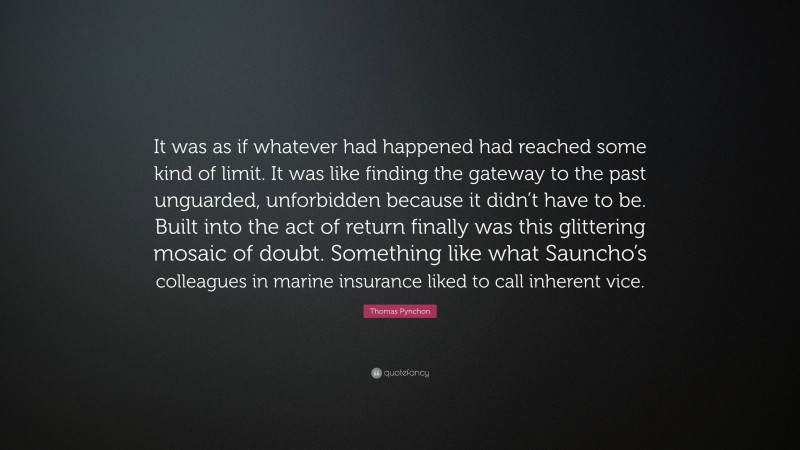 Thomas Pynchon Quote: “It was as if whatever had happened had reached some kind of limit. It was like finding the gateway to the past unguarded, unforbidden because it didn’t have to be. Built into the act of return finally was this glittering mosaic of doubt. Something like what Sauncho’s colleagues in marine insurance liked to call inherent vice.”