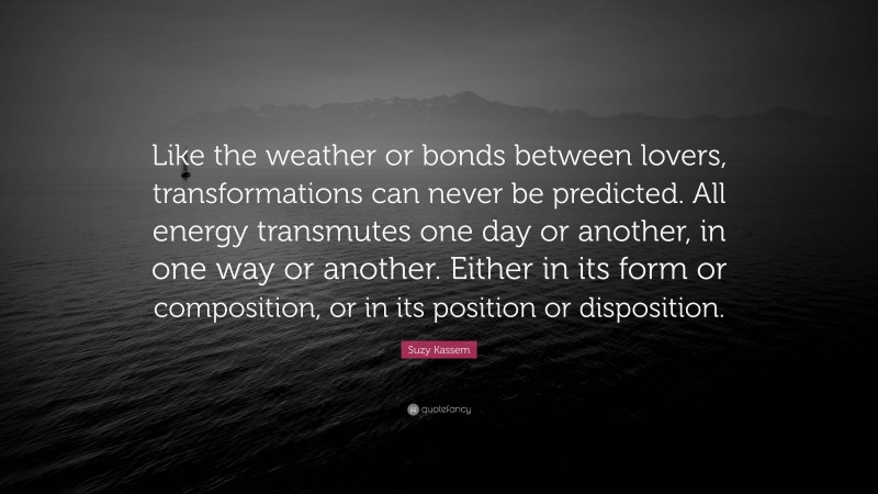 Suzy Kassem Quote: “Like the weather or bonds between lovers, transformations can never be predicted. All energy transmutes one day or another, in one way or another. Either in its form or composition, or in its position or disposition.”
