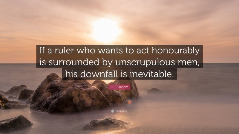 C.J. Sansom Quote: “If a ruler who wants to act honourably is surrounded by unscrupulous men, his downfall is inevitable.”