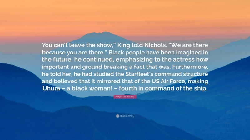 Margot Lee Shetterly Quote: “You can’t leave the show,” King told Nichols. “We are there because you are there.” Black people have been imagined in the future, he continued, emphasizing to the actress how important and ground breaking a fact that was. Furthermore, he told her, he had studied the Starfleet’s command structure and believed that it mirrored that of the US Air Force, making Uhura – a black woman! – fourth in command of the ship.”