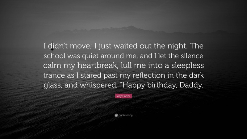 Ally Carter Quote: “I didn’t move; I just waited out the night. The school was quiet around me, and I let the silence calm my heartbreak, lull me into a sleepless trance as I stared past my reflection in the dark glass, and whispered, “Happy birthday, Daddy.”