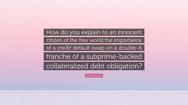 Michael Lewis Quote: “How do you explain to an innocent citizen of the free world the importance of a credit default swap on a double-A tranche of a subprime-backed collateralized debt obligation?”