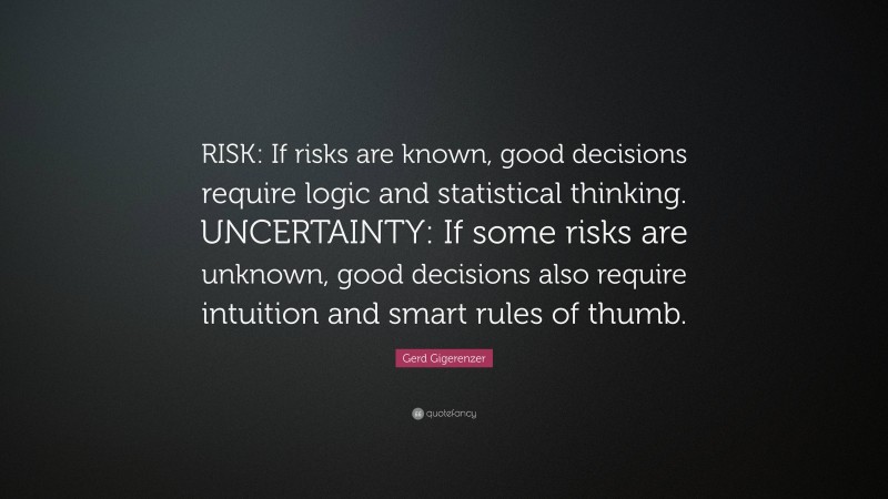 Gerd Gigerenzer Quote: “RISK: If risks are known, good decisions require logic and statistical thinking. UNCERTAINTY: If some risks are unknown, good decisions also require intuition and smart rules of thumb.”