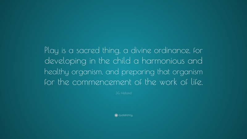 J.G. Holland Quote: “Play is a sacred thing, a divine ordinance, for developing in the child a harmonious and healthy organism, and preparing that organism for the commencement of the work of life.”