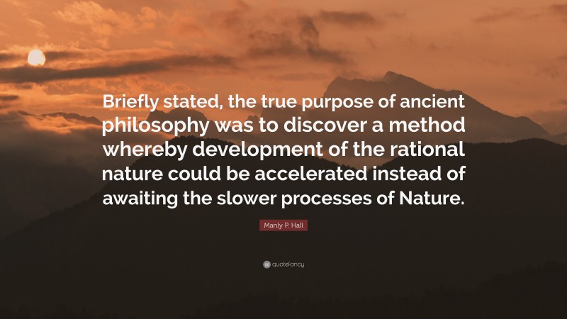 Manly P. Hall Quote: “Briefly stated, the true purpose of ancient philosophy was to discover a method whereby development of the rational nature could be accelerated instead of awaiting the slower processes of Nature.”