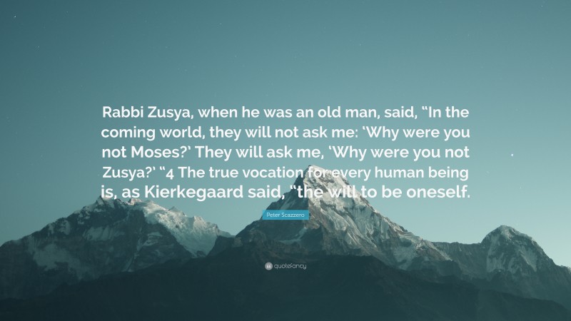 Peter Scazzero Quote: “Rabbi Zusya, when he was an old man, said, “In the coming world, they will not ask me: ‘Why were you not Moses?’ They will ask me, ‘Why were you not Zusya?’ “4 The true vocation for every human being is, as Kierkegaard said, “the will to be oneself.”