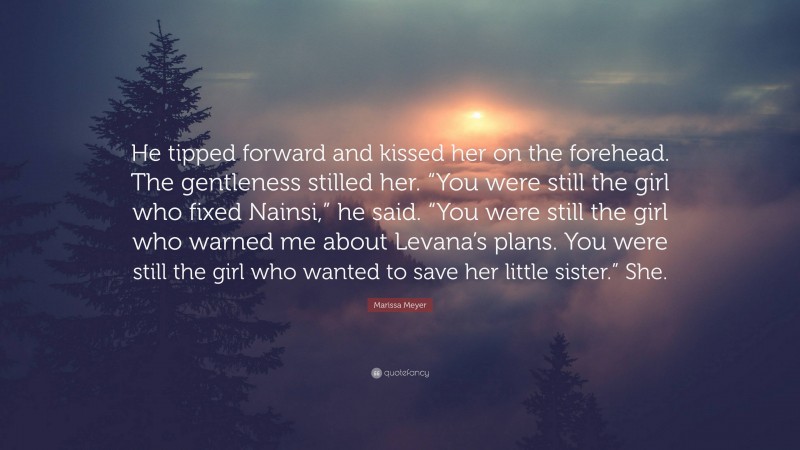 Marissa Meyer Quote: “He tipped forward and kissed her on the forehead. The gentleness stilled her. “You were still the girl who fixed Nainsi,” he said. “You were still the girl who warned me about Levana’s plans. You were still the girl who wanted to save her little sister.” She.”